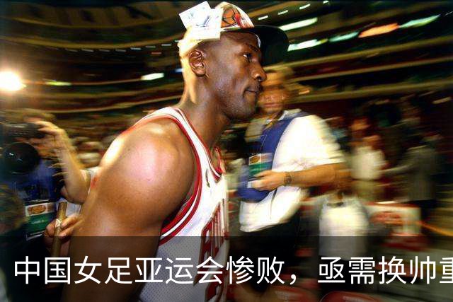 中国女足亚运会惨败，亟需换帅重振队伍